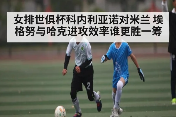 女排世俱杯科内利亚诺对米兰 埃格努与哈克进攻效率谁更胜一筹