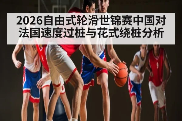 2026自由式轮滑世锦赛中国对法国速度过桩与花式绕桩分析